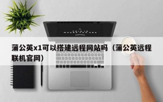 陆丰蒲公英x1可以搭建远程网站吗（蒲公英远程联机官网）